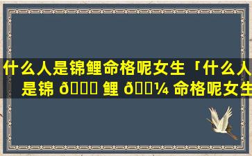 什么人是锦鲤命格呢女生「什么人是锦 💐 鲤 🌼 命格呢女生图片」